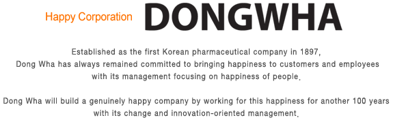 Happy Corporation DongWha - Established as the first Korean pharmaceutical company in 1897, DONGWHA has always remained committed to bringing happiness to customers and employees with its management focusing on happiness of people. DONGWHA will build a genuinely happy company by working for this happiness for another 100 years with its change and innovation-oriented management.