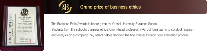 2008 Grand prize of business ethics - The Business Ethic Awards is honor given by Yonsei University Business School. Students from the school’s business ethics forum (head professor: In-Gi Ju) form teams to conduct research and analysis on a company they select before deciding the final winner through rigor evaluation process.